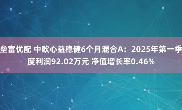 垒富优配 中欧心益稳健6个月混合A：2025年第一季度利润92.02万元 净值增长率0.46%