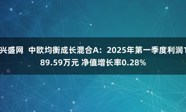 兴盛网  中欧均衡成长混合A：2025年第一季度利润189.59万元 净值增长率0.28%