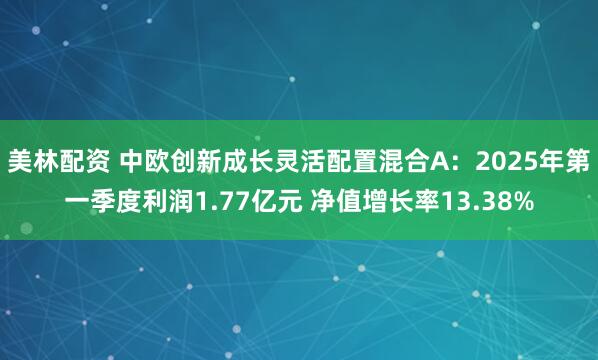 美林配资 中欧创新成长灵活配置混合A：2025年第一季度利润1.77亿元 净值增长率13.38%