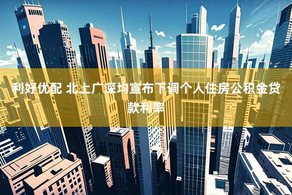 利好优配 北上广深均宣布下调个人住房公积金贷款利率