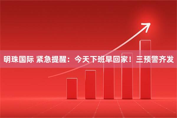 明珠国际 紧急提醒：今天下班早回家！三预警齐发