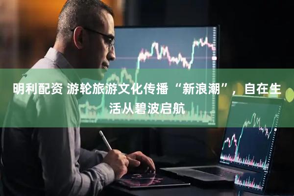 明利配资 游轮旅游文化传播 “新浪潮”，自在生活从碧波启航