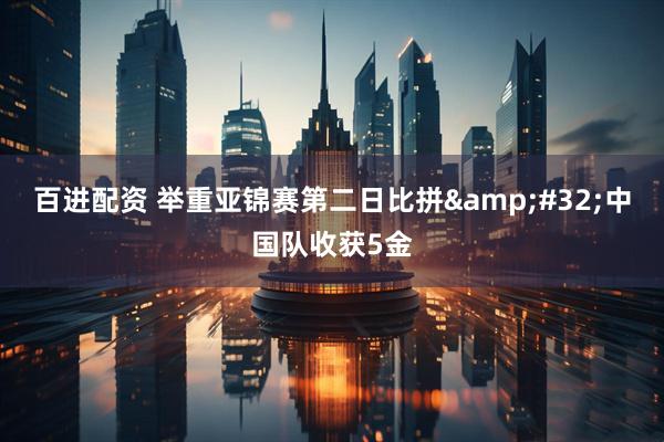 百进配资 举重亚锦赛第二日比拼&#32;中国队收获5金