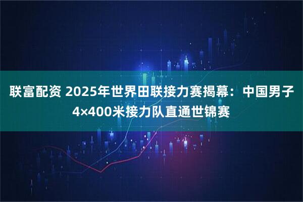 联富配资 2025年世界田联接力赛揭幕：中国男子4×400米接力队直通世锦赛