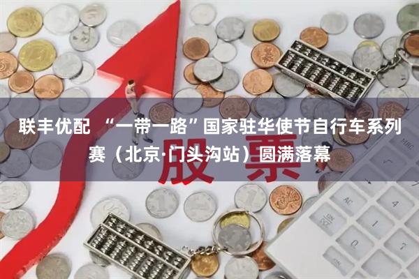 联丰优配  “一带一路”国家驻华使节自行车系列赛（北京·门头沟站）圆满落幕