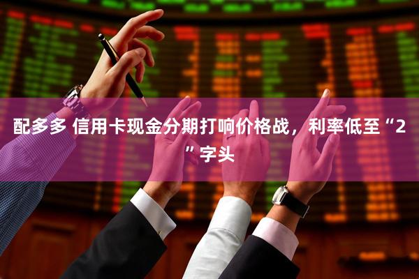 配多多 信用卡现金分期打响价格战，利率低至“2”字头