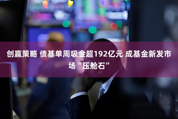 创赢策略 债基单周吸金超192亿元 成基金新发市场“压舱石”