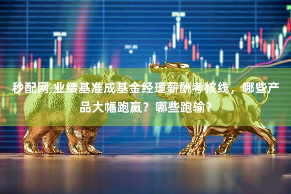 秒配网 业绩基准成基金经理薪酬考核线，哪些产品大幅跑赢？哪些跑输？