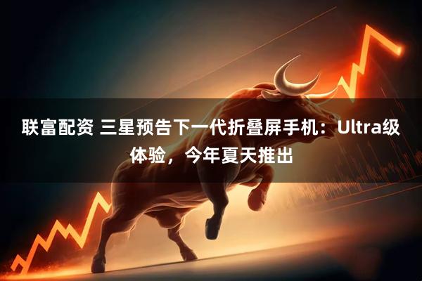 联富配资 三星预告下一代折叠屏手机：Ultra级体验，今年夏天推出