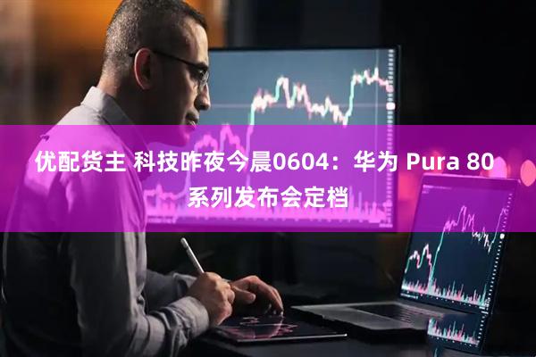 优配货主 科技昨夜今晨0604：华为 Pura 80 系列发布会定档