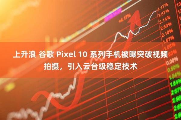 上升浪 谷歌 Pixel 10 系列手机被曝突破视频拍摄，引入云台级稳定技术