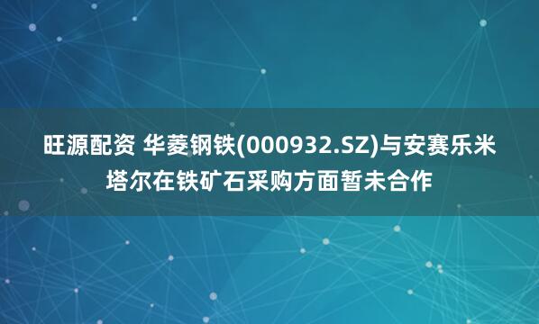 旺源配资 华菱钢铁(000932.SZ)与安赛乐米塔尔在铁矿石采购方面暂未合作