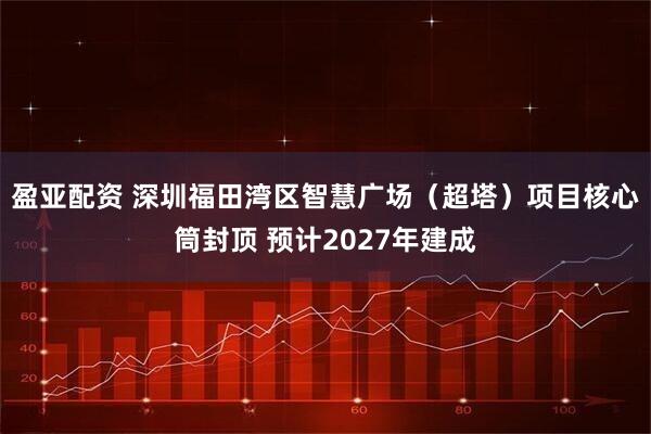 盈亚配资 深圳福田湾区智慧广场（超塔）项目核心筒封顶 预计2027年建成
