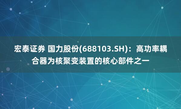 宏泰证券 国力股份(688103.SH)：高功率耦合器为核聚变装置的核心部件之一