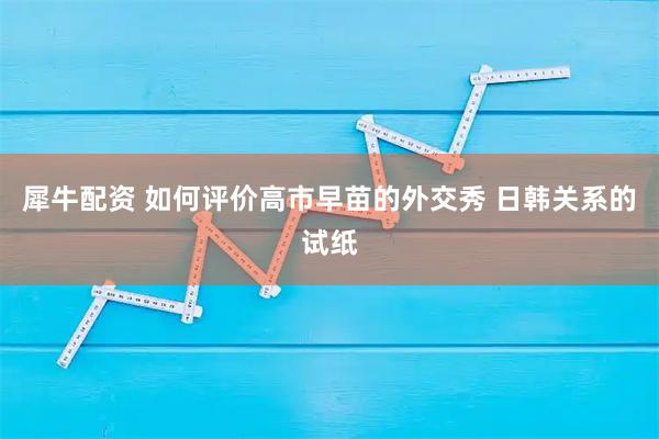 犀牛配资 如何评价高市早苗的外交秀 日韩关系的试纸
