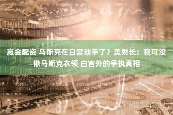 赢金配资 马斯克在白宫动手了？美财长：我可没揪马斯克衣领 白宫外的争执真相
