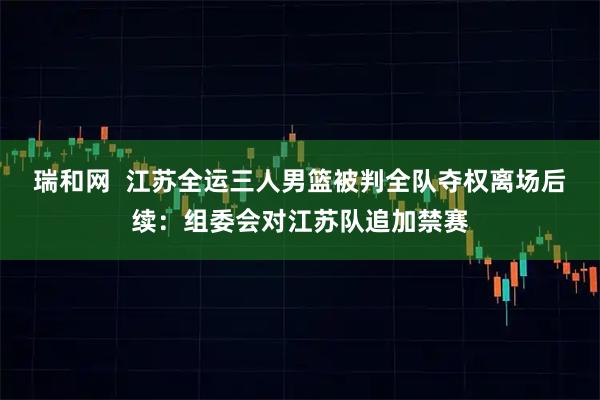 瑞和网  江苏全运三人男篮被判全队夺权离场后续：组委会对江苏队追加禁赛