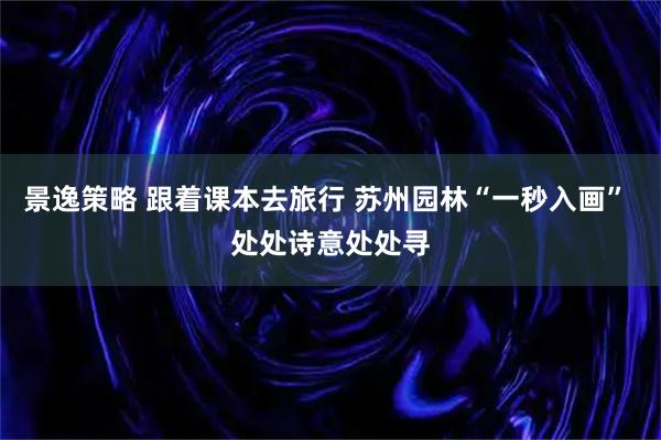 景逸策略 跟着课本去旅行 苏州园林“一秒入画” 处处诗意处处寻