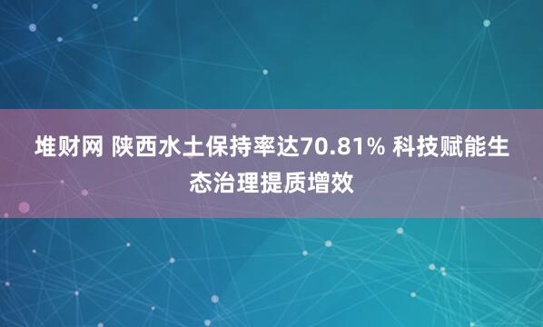 堆财网 陕西水土保持率达70.81% 科技赋能生态治理提质增效