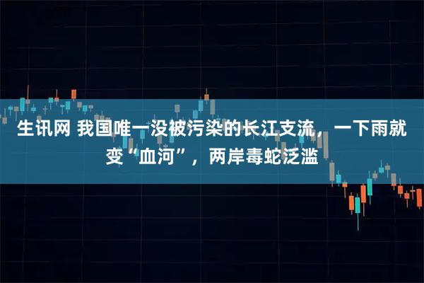 生讯网 我国唯一没被污染的长江支流，一下雨就变“血河”，两岸毒蛇泛滥