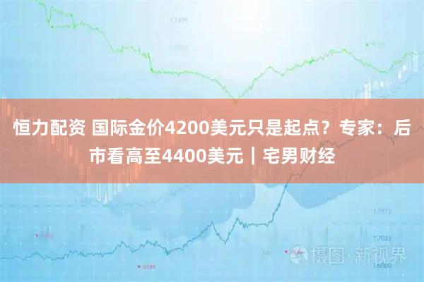 恒力配资 国际金价4200美元只是起点？专家：后市看高至4400美元｜宅男财经