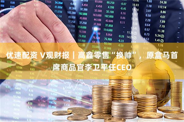 优速配资 V观财报|高鑫零售“换帅”,原盒马首席商品官李卫平任CEO