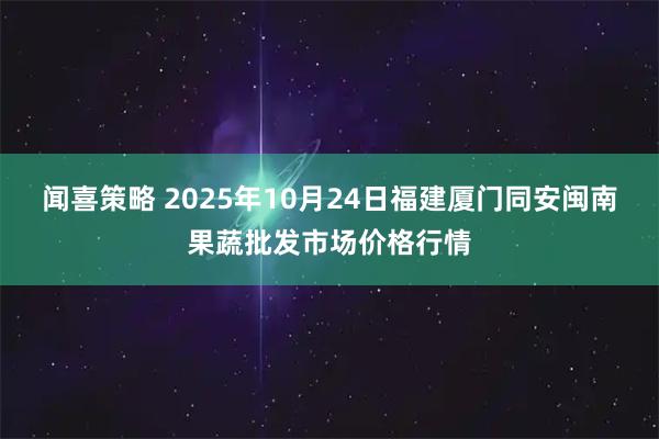 闻喜策略 2025年10月24日福建厦门同安闽南果蔬批发市场价格行情
