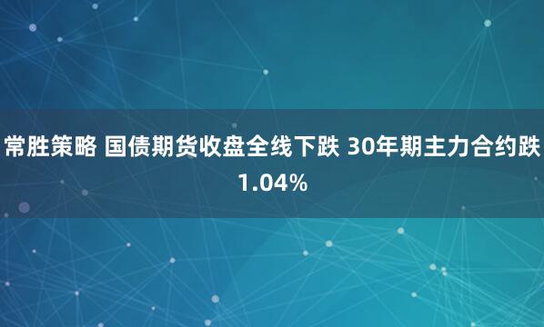 常胜策略 国债期货收盘全线下跌 30年期主力合约跌1.04%