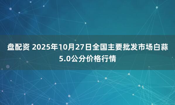 盘配资 2025年10月27日全国主要批发市场白蒜5.0公分价格行情