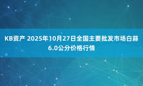 KB资产 2025年10月27日全国主要批发市场白蒜6.0公分价格行情