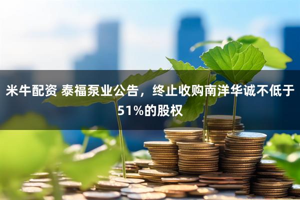 米牛配资 泰福泵业公告,终止收购南洋华诚不低于51%的股权
