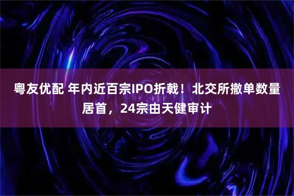粤友优配 年内近百宗IPO折戟!北交所撤单数量居首,24宗由天健审计