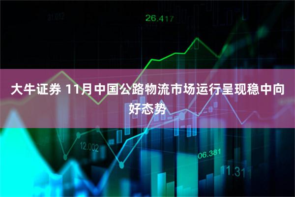 大牛证券 11月中国公路物流市场运行呈现稳中向好态势
