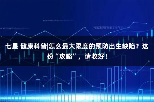 七星 健康科普|怎么最大限度的预防出生缺陷?这份“攻略”,请收好!