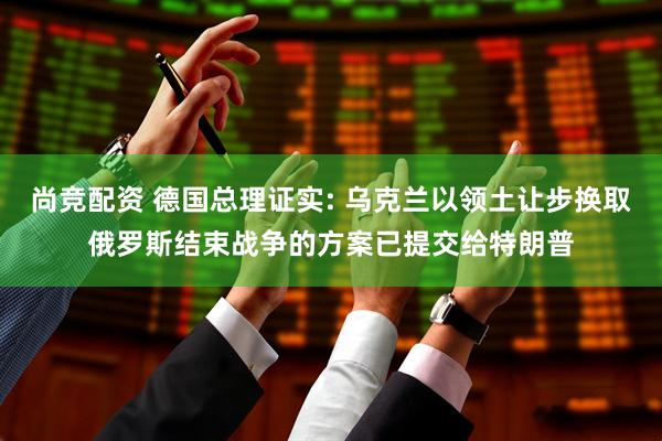 尚竞配资 德国总理证实: 乌克兰以领土让步换取俄罗斯结束战争的方案已提交给特朗普