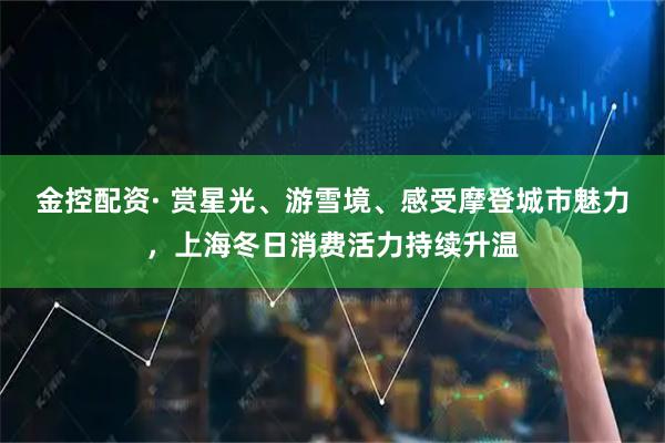 金控配资· 赏星光、游雪境、感受摩登城市魅力,上海冬日消费活力持续升温