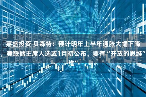 嘉盛投资 贝森特：预计明年上半年通胀大幅下降，美联储主席人选或1月初公布、要有“开放的思维”