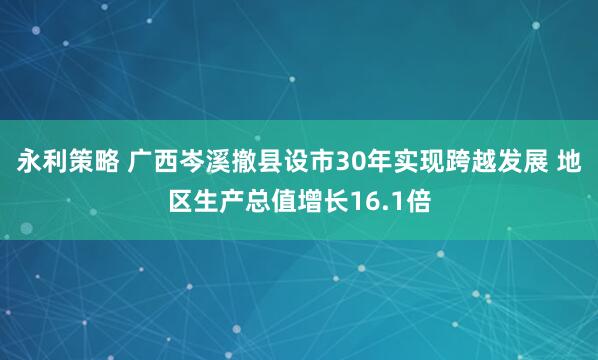 永利策略 广西岑溪撤县设市30年实现跨越发展 地区生产总值增长16.1倍