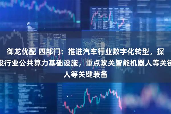 御龙优配 四部门：推进汽车行业数字化转型，探索建设行业公共算力基础设施，重点攻关智能机器人等关键装备