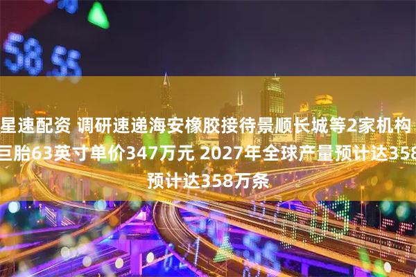 星速配资 调研速递海安橡胶接待景顺长城等2家机构 全钢巨胎63英寸单价347万元 2027年全球产量预计达358万条