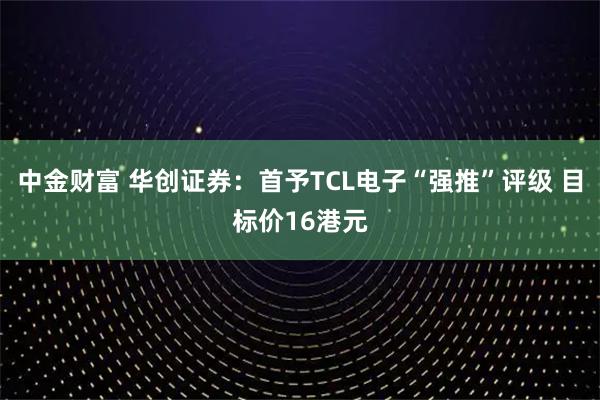 中金财富 华创证券：首予TCL电子“强推”评级 目标价16港元