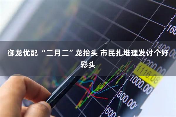 御龙优配 “二月二”龙抬头 市民扎堆理发讨个好彩头